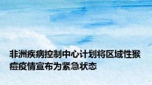 非洲疾病控制中心计划将区域性猴痘疫情宣布为紧急状态