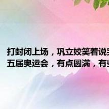 打封闭上场,巩立姣笑着说哭过了:五届奥运会,有点圆满,有些遗