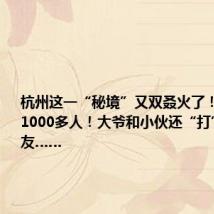 杭州这一“秘境”又双叒火了!日均涌入1000多人!大爷和小伙还“打”成了朋友……