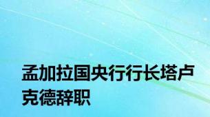 孟加拉国央行行长塔卢克德辞职