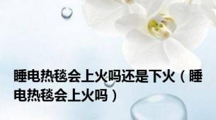 睡电热毯会上火吗还是下火（睡电热毯会上火吗）
