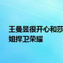 王曼昱很开心和莎莎梦姐捍卫荣耀