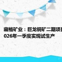 藏格矿业：巨龙铜矿二期项目预计2026年一季度实现试生产