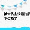 被宋代金银器的最高水平惊艳了