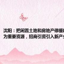 沈阳：把闲置土地和房地产停缓建项目作为重要资源，招商引资引入新产业新业态