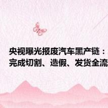 央视曝光报废汽车黑产链:三小时完成切割、造假、发货全流程