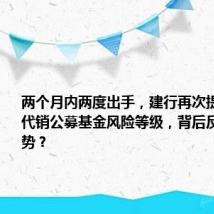 两个月内两度出手,建行再次提高17只代销公募基金风险等级,背后反映什么趋势?