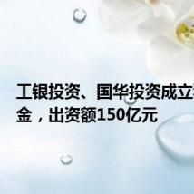 工银投资、国华投资成立私募基金，出资额150亿元
