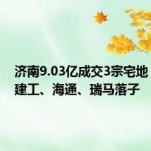 济南9.03亿成交3宗宅地,济南建工、海通、瑞马落子