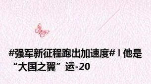 #强军新征程跑出加速度# l 他是“大国之翼”运-20
