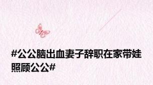 #公公脑出血妻子辞职在家带娃照顾公公#