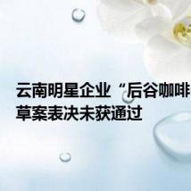 云南明星企业“后谷咖啡”重整草案表决未获通过
