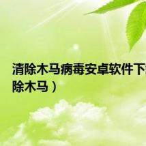 清除木马病毒安卓软件下载(清除木马)
