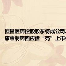 恒昌医药控股股东将成公司二股东 康惠制药回应借“壳”上市传言