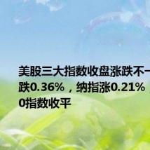 美股三大指数收盘涨跌不一,道指跌0.36%,纳指涨0.21%,标普500指数收平