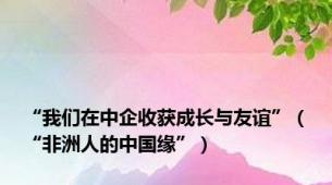 “我们在中企收获成长与友谊”（“非洲人的中国缘”）