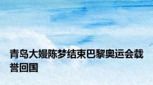 青岛大嫚陈梦结束巴黎奥运会载誉回国