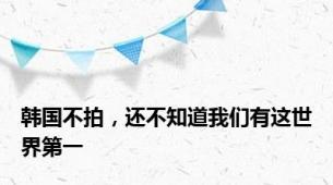 韩国不拍，还不知道我们有这世界第一