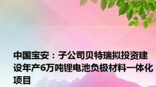 中国宝安：子公司贝特瑞拟投资建设年产6万吨锂电池负极材料一体化项目