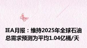 IEA月报：维持2025年全球石油总需求预测为平均1.04亿桶/天
