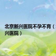北京新兴医院不孕不育(北京新兴医院)