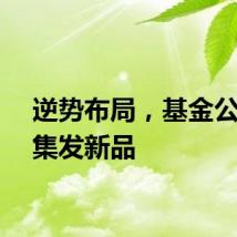 逆势布局，基金公司密集发新品