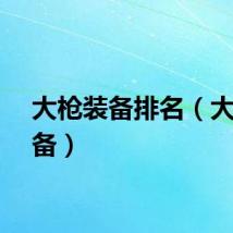 大枪装备排名（大枪装备）