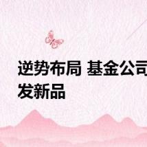 逆势布局 基金公司密集发新品