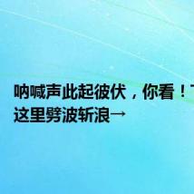 呐喊声此起彼伏，你看！TA们在这里劈波斩浪→