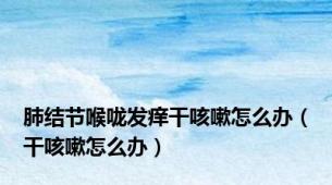 肺结节喉咙发痒干咳嗽怎么办（干咳嗽怎么办）