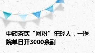 中药茶饮“圈粉”年轻人，一医院单日开3000余副