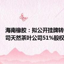 海南橡胶:拟公开挂牌转让子公司天然茶叶公司51%股权
