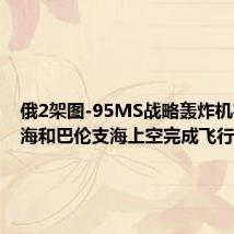 俄2架图-95MS战略轰炸机在挪威海和巴伦支海上空完成飞行
