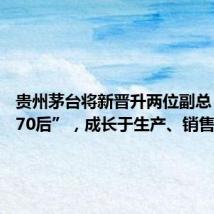 贵州茅台将新晋升两位副总 均为“70后”,成长于生产、销售一线