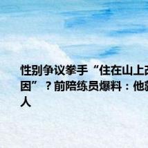 性别争议拳手“住在山上改变了基因”?前陪练员爆料:他就是个男人