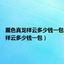 黑色真龙祥云多少钱一包（真龙祥云多少钱一包）