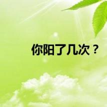 你阳了几次？