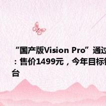 “国产版Vision Pro”通过3C认证:售价1499元,今年目标销量50万台