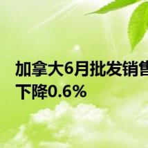 加拿大6月批发销售环比下降0.6%
