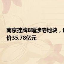 南京挂牌8幅涉宅地块,起拍总价35.78亿元