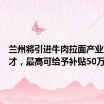 兰州将引进牛肉拉面产业紧缺人才,最高可给予补贴50万