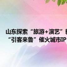 山东探索“旅游+演艺”新模式 “引客来鲁”催火城市IP