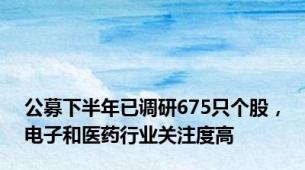 公募下半年已调研675只个股，电子和医药行业关注度高