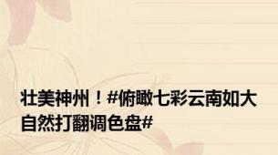 壮美神州！#俯瞰七彩云南如大自然打翻调色盘#