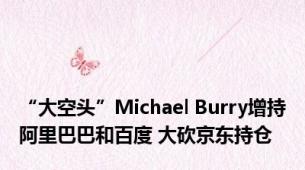 “大空头”Michael Burry增持阿里巴巴和百度 大砍京东持仓