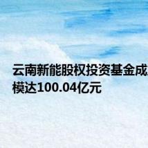 云南新能股权投资基金成立,规模达100.04亿元