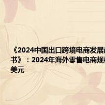 《2024中国出口跨境电商发展趋势白皮书》：2024年海外零售电商规模达3万亿美元