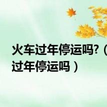 火车过年停运吗?(火车过年停运吗)