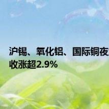 沪锡、氧化铝、国际铜夜盘至多收涨超2.9%
