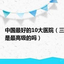 中国最好的10大医院（三甲医院是最高级的吗）